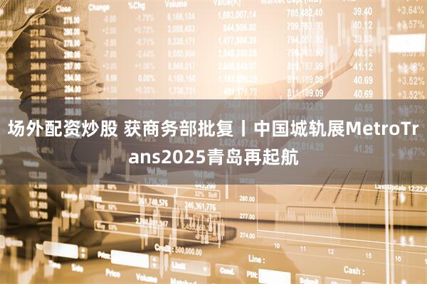 场外配资炒股 获商务部批复丨中国城轨展MetroTrans2025青岛再起航