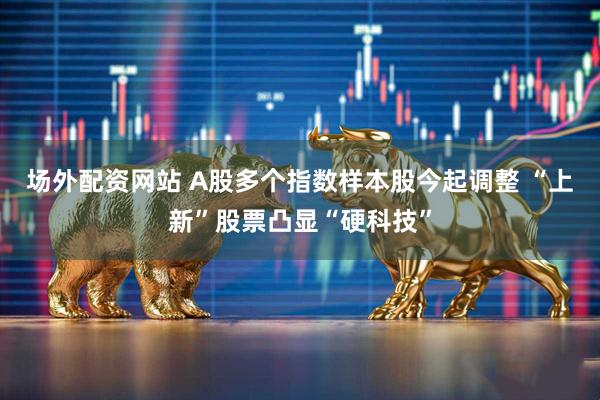 场外配资网站 A股多个指数样本股今起调整 “上新”股票凸显“硬科技”