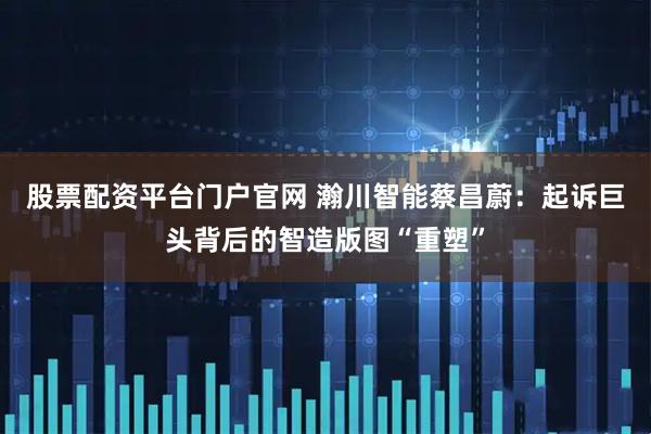 股票配资平台门户官网 瀚川智能蔡昌蔚：起诉巨头背后的智造版图“重塑”