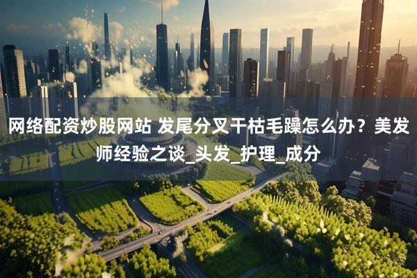 网络配资炒股网站 发尾分叉干枯毛躁怎么办？美发师经验之谈_头发_护理_成分