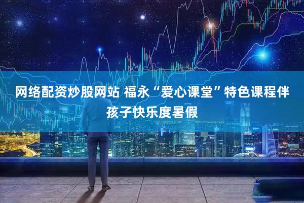网络配资炒股网站 福永“爱心课堂”特色课程伴孩子快乐度暑假