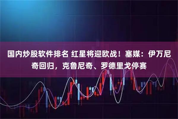 国内炒股软件排名 红星将迎欧战！塞媒：伊万尼奇回归，克鲁尼奇、罗德里戈停赛