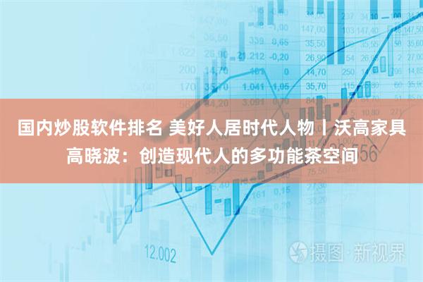 国内炒股软件排名 美好人居时代人物丨沃高家具高晓波：创造现代人的多功能茶空间