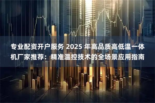 专业配资开户服务 2025 年高品质高低温一体机厂家推荐：精准温控技术的全场景应用指南