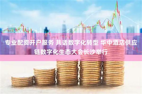 专业配资开户服务 共话数字化转型 华中酒店供应链数字化生态大会长沙举行